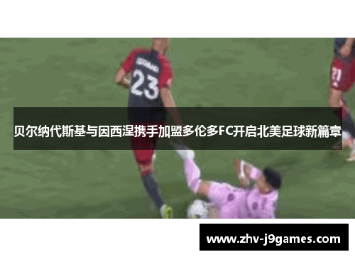 贝尔纳代斯基与因西涅携手加盟多伦多FC开启北美足球新篇章