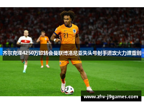 齐尔克泽4250万欧转会曼联博洛尼亚失头号射手进攻火力遭重创